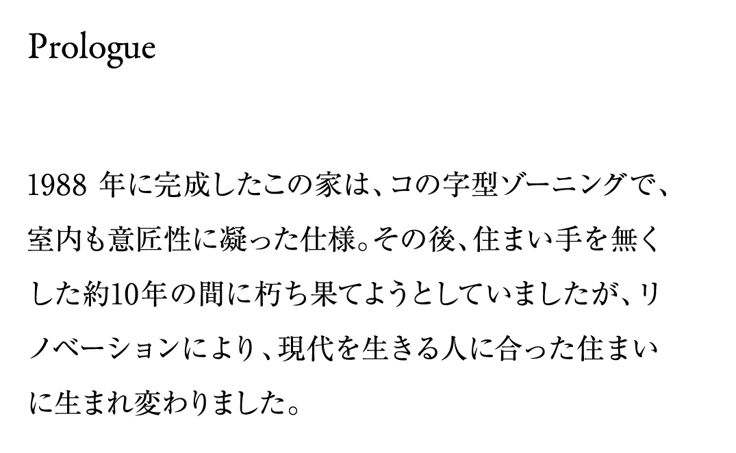 1988年に完成したこの家は、コの字型ゾーニングで、室内も意匠性に凝った仕様。その後、住まい手を無くした約10年の間に朽ち果てようとしていましたが、リノベーションにより、現代を生きる人に合った住まいに生まれ変わりました。